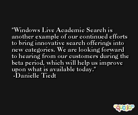Windows Live Academic Search is another example of our continued efforts to bring innovative search offerings into new categories. We are looking forward to hearing from our customers during the beta period, which will help us improve upon what is available today. -Danielle Tiedt