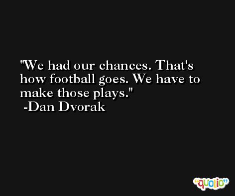 We had our chances. That's how football goes. We have to make those plays. -Dan Dvorak