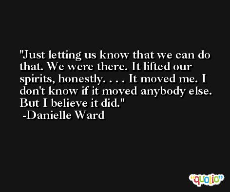 Just letting us know that we can do that. We were there. It lifted our spirits, honestly. . . . It moved me. I don't know if it moved anybody else. But I believe it did. -Danielle Ward