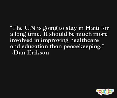 The UN is going to stay in Haiti for a long time. It should be much more involved in improving healthcare and education than peacekeeping. -Dan Erikson