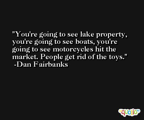 You're going to see lake property, you're going to see boats, you're going to see motorcycles hit the market. People get rid of the toys. -Dan Fairbanks