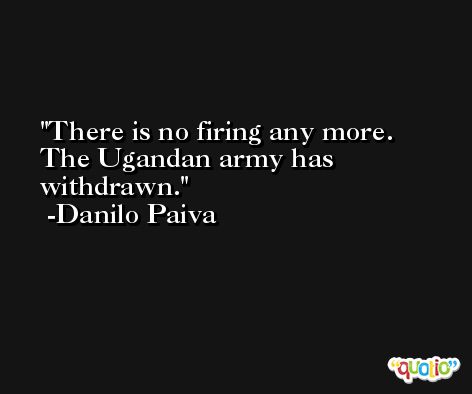 There is no firing any more. The Ugandan army has withdrawn. -Danilo Paiva