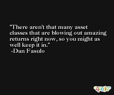 There aren't that many asset classes that are blowing out amazing returns right now, so you might as well keep it in. -Dan Fasulo