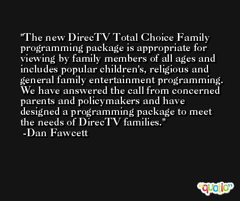 The new DirecTV Total Choice Family programming package is appropriate for viewing by family members of all ages and includes popular children's, religious and general family entertainment programming. We have answered the call from concerned parents and policymakers and have designed a programming package to meet the needs of DirecTV families. -Dan Fawcett