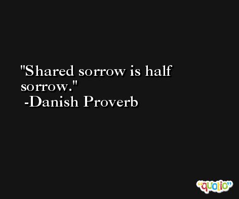 Shared sorrow is half sorrow. -Danish Proverb
