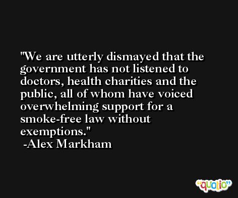 We are utterly dismayed that the government has not listened to doctors, health charities and the public, all of whom have voiced overwhelming support for a smoke-free law without exemptions. -Alex Markham