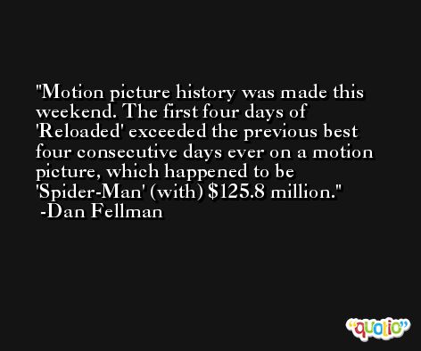 Motion picture history was made this weekend. The first four days of 'Reloaded' exceeded the previous best four consecutive days ever on a motion picture, which happened to be 'Spider-Man' (with) $125.8 million. -Dan Fellman