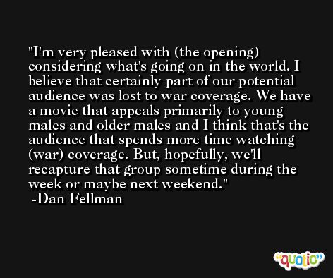 I'm very pleased with (the opening) considering what's going on in the world. I believe that certainly part of our potential audience was lost to war coverage. We have a movie that appeals primarily to young males and older males and I think that's the audience that spends more time watching (war) coverage. But, hopefully, we'll recapture that group sometime during the week or maybe next weekend. -Dan Fellman