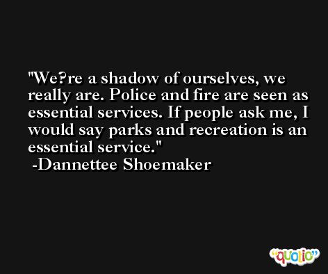 We?re a shadow of ourselves, we really are. Police and fire are seen as essential services. If people ask me, I would say parks and recreation is an essential service. -Dannettee Shoemaker