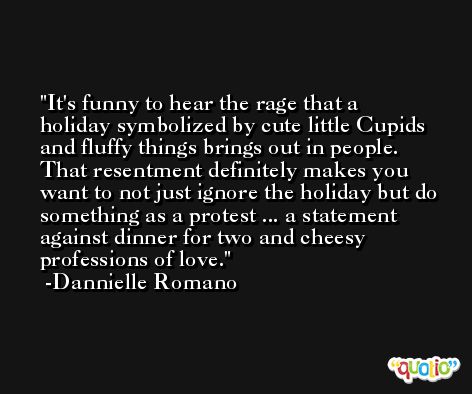 It's funny to hear the rage that a holiday symbolized by cute little Cupids and fluffy things brings out in people. That resentment definitely makes you want to not just ignore the holiday but do something as a protest ... a statement against dinner for two and cheesy professions of love. -Dannielle Romano