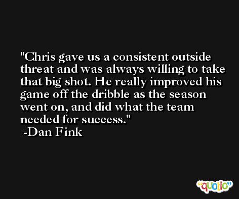 Chris gave us a consistent outside threat and was always willing to take that big shot. He really improved his game off the dribble as the season went on, and did what the team needed for success. -Dan Fink