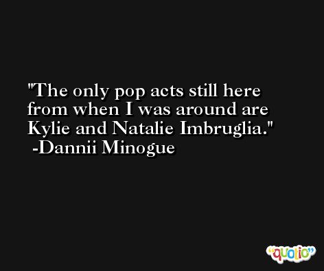 The only pop acts still here from when I was around are Kylie and Natalie Imbruglia. -Dannii Minogue