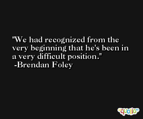 We had recognized from the very beginning that he's been in a very difficult position. -Brendan Foley