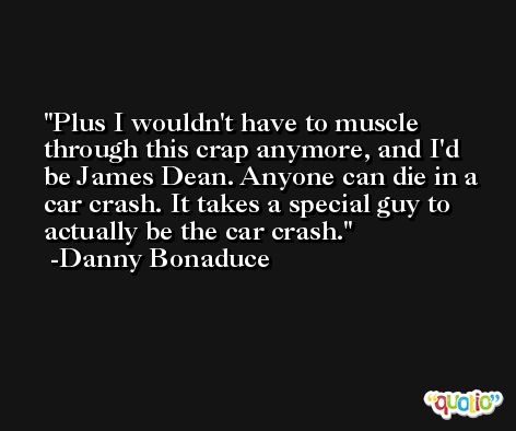 Plus I wouldn't have to muscle through this crap anymore, and I'd be James Dean. Anyone can die in a car crash. It takes a special guy to actually be the car crash. -Danny Bonaduce