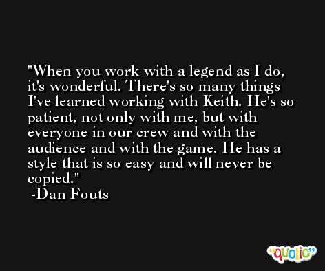 When you work with a legend as I do, it's wonderful. There's so many things I've learned working with Keith. He's so patient, not only with me, but with everyone in our crew and with the audience and with the game. He has a style that is so easy and will never be copied. -Dan Fouts
