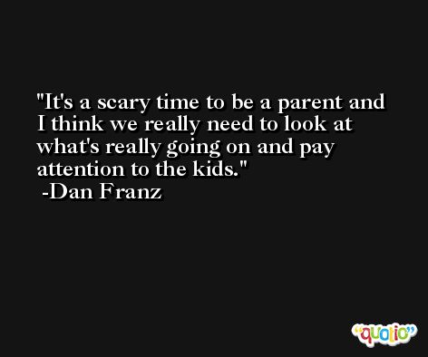 It's a scary time to be a parent and I think we really need to look at what's really going on and pay attention to the kids. -Dan Franz