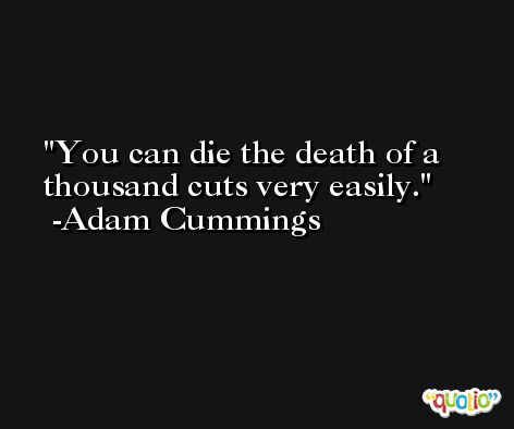 You can die the death of a thousand cuts very easily. -Adam Cummings