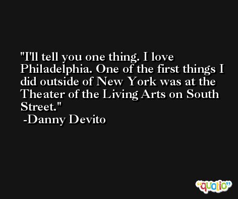 I'll tell you one thing. I love Philadelphia. One of the first things I did outside of New York was at the Theater of the Living Arts on South Street. -Danny Devito