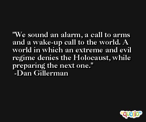 We sound an alarm, a call to arms and a wake-up call to the world. A world in which an extreme and evil regime denies the Holocaust, while preparing the next one. -Dan Gillerman