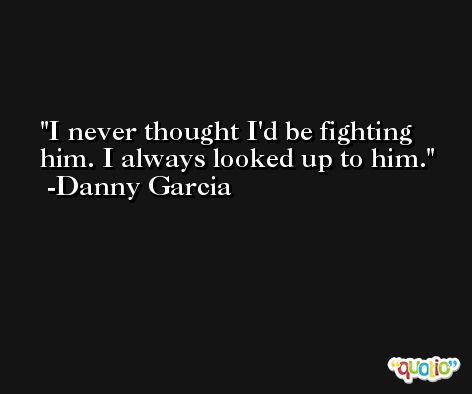 I never thought I'd be fighting him. I always looked up to him. -Danny Garcia