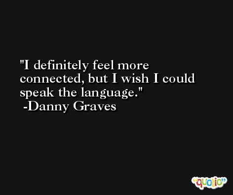 I definitely feel more connected, but I wish I could speak the language. -Danny Graves