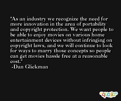 As an industry we recognize the need for more innovation in the area of portability and copyright protection. We want people to be able to enjoy movies on various home entertainment devices without infringing on copyright laws, and we will continue to look for ways to marry those concepts so people can get movies hassle free at a reasonable cost. -Dan Glickman