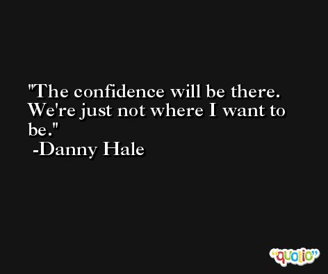 The confidence will be there. We're just not where I want to be. -Danny Hale