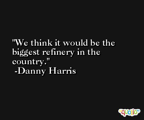 We think it would be the biggest refinery in the country. -Danny Harris