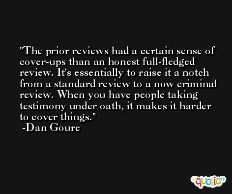 The prior reviews had a certain sense of cover-ups than an honest full-fledged review. It's essentially to raise it a notch from a standard review to a now criminal review. When you have people taking testimony under oath, it makes it harder to cover things. -Dan Goure