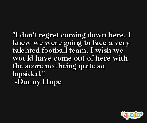 I don't regret coming down here. I knew we were going to face a very talented football team. I wish we would have come out of here with the score not being quite so lopsided. -Danny Hope
