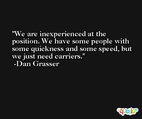 We are inexperienced at the position. We have some people with some quickness and some speed, but we just need carriers. -Dan Grasser