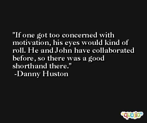 If one got too concerned with motivation, his eyes would kind of roll. He and John have collaborated before, so there was a good shorthand there. -Danny Huston