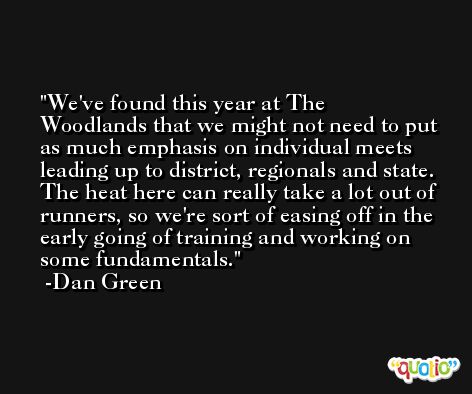 We've found this year at The Woodlands that we might not need to put as much emphasis on individual meets leading up to district, regionals and state. The heat here can really take a lot out of runners, so we're sort of easing off in the early going of training and working on some fundamentals. -Dan Green