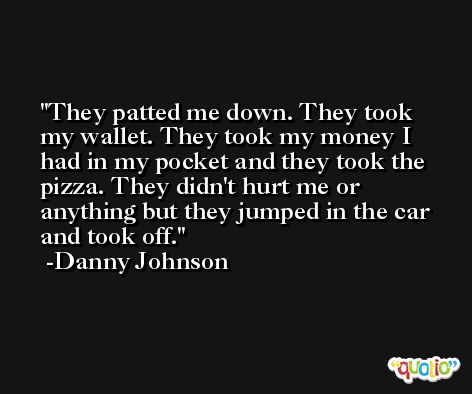 They patted me down. They took my wallet. They took my money I had in my pocket and they took the pizza. They didn't hurt me or anything but they jumped in the car and took off. -Danny Johnson
