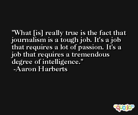 What [is] really true is the fact that journalism is a tough job. It's a job that requires a lot of passion. It's a job that requires a tremendous degree of intelligence. -Aaron Harberts