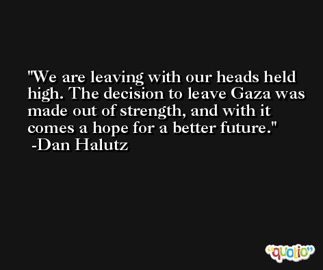 We are leaving with our heads held high. The decision to leave Gaza was made out of strength, and with it comes a hope for a better future. -Dan Halutz