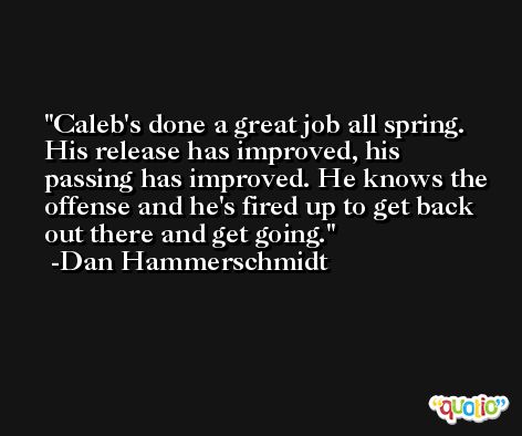 Caleb's done a great job all spring. His release has improved, his passing has improved. He knows the offense and he's fired up to get back out there and get going. -Dan Hammerschmidt