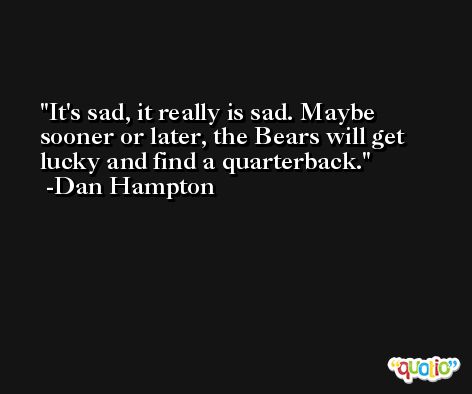 It's sad, it really is sad. Maybe sooner or later, the Bears will get lucky and find a quarterback. -Dan Hampton