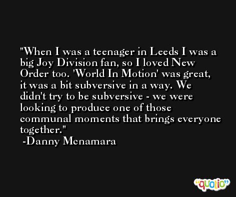 When I was a teenager in Leeds I was a big Joy Division fan, so I loved New Order too. 'World In Motion' was great, it was a bit subversive in a way. We didn't try to be subversive - we were looking to produce one of those communal moments that brings everyone together. -Danny Mcnamara