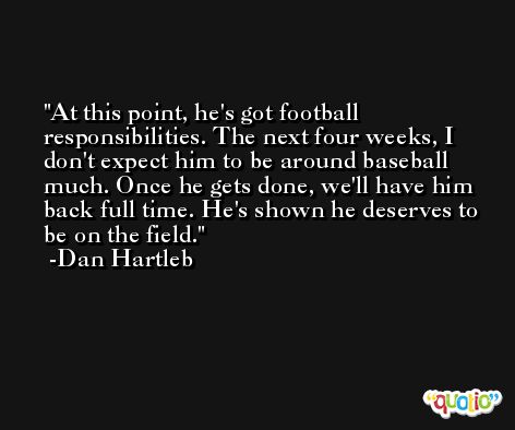 At this point, he's got football responsibilities. The next four weeks, I don't expect him to be around baseball much. Once he gets done, we'll have him back full time. He's shown he deserves to be on the field. -Dan Hartleb
