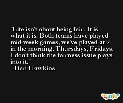 Life isn't about being fair. It is what it is. Both teams have played mid-week games, we've played at 9 in the morning, Thursdays, Fridays. I don't think the fairness issue plays into it. -Dan Hawkins