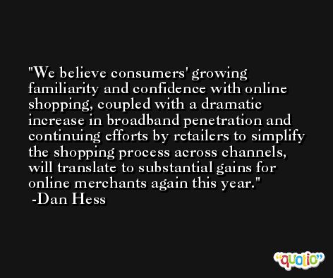 We believe consumers' growing familiarity and confidence with online shopping, coupled with a dramatic increase in broadband penetration and continuing efforts by retailers to simplify the shopping process across channels, will translate to substantial gains for online merchants again this year. -Dan Hess