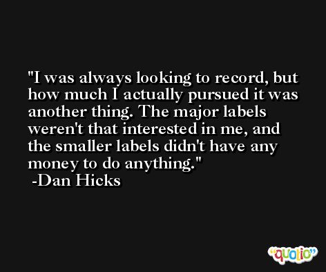 I was always looking to record, but how much I actually pursued it was another thing. The major labels weren't that interested in me, and the smaller labels didn't have any money to do anything. -Dan Hicks