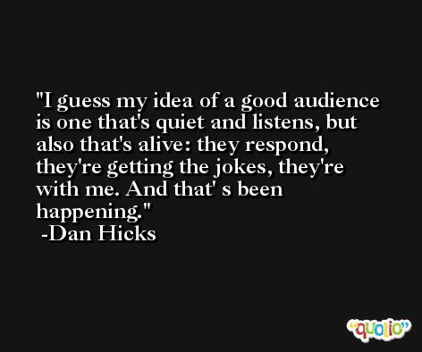 I guess my idea of a good audience is one that's quiet and listens, but also that's alive: they respond, they're getting the jokes, they're with me. And that' s been happening. -Dan Hicks