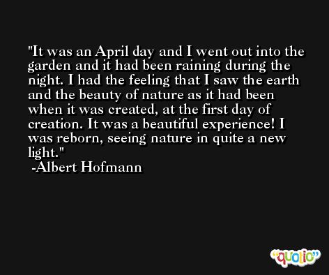 It was an April day and I went out into the garden and it had been raining during the night. I had the feeling that I saw the earth and the beauty of nature as it had been when it was created, at the first day of creation. It was a beautiful experience! I was reborn, seeing nature in quite a new light. -Albert Hofmann