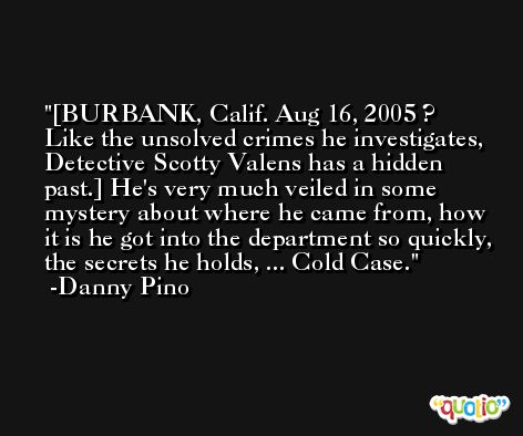 [BURBANK, Calif. Aug 16, 2005 ? Like the unsolved crimes he investigates, Detective Scotty Valens has a hidden past.] He's very much veiled in some mystery about where he came from, how it is he got into the department so quickly, the secrets he holds, ... Cold Case. -Danny Pino