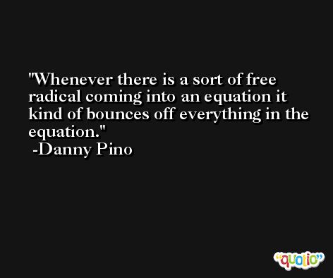 Whenever there is a sort of free radical coming into an equation it kind of bounces off everything in the equation. -Danny Pino