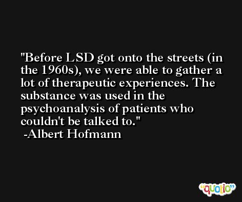 Before LSD got onto the streets (in the 1960s), we were able to gather a lot of therapeutic experiences. The substance was used in the psychoanalysis of patients who couldn't be talked to. -Albert Hofmann