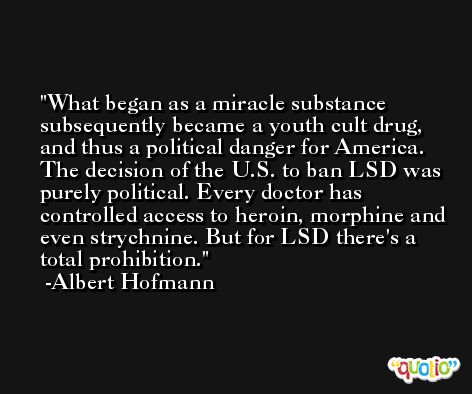 What began as a miracle substance subsequently became a youth cult drug, and thus a political danger for America. The decision of the U.S. to ban LSD was purely political. Every doctor has controlled access to heroin, morphine and even strychnine. But for LSD there's a total prohibition. -Albert Hofmann