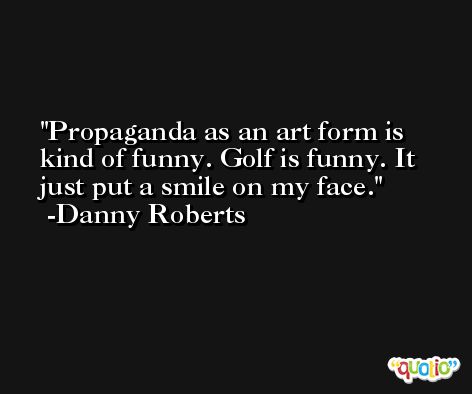 Propaganda as an art form is kind of funny. Golf is funny. It just put a smile on my face. -Danny Roberts